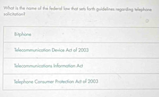 What is the name of the federal law that sets forth guidelines regarding telephone
solicitation?
Bitphone
Telecommunication Device Act of 2003
Telecommunications Information Act
Telephone Consumer Protection Act of 2003