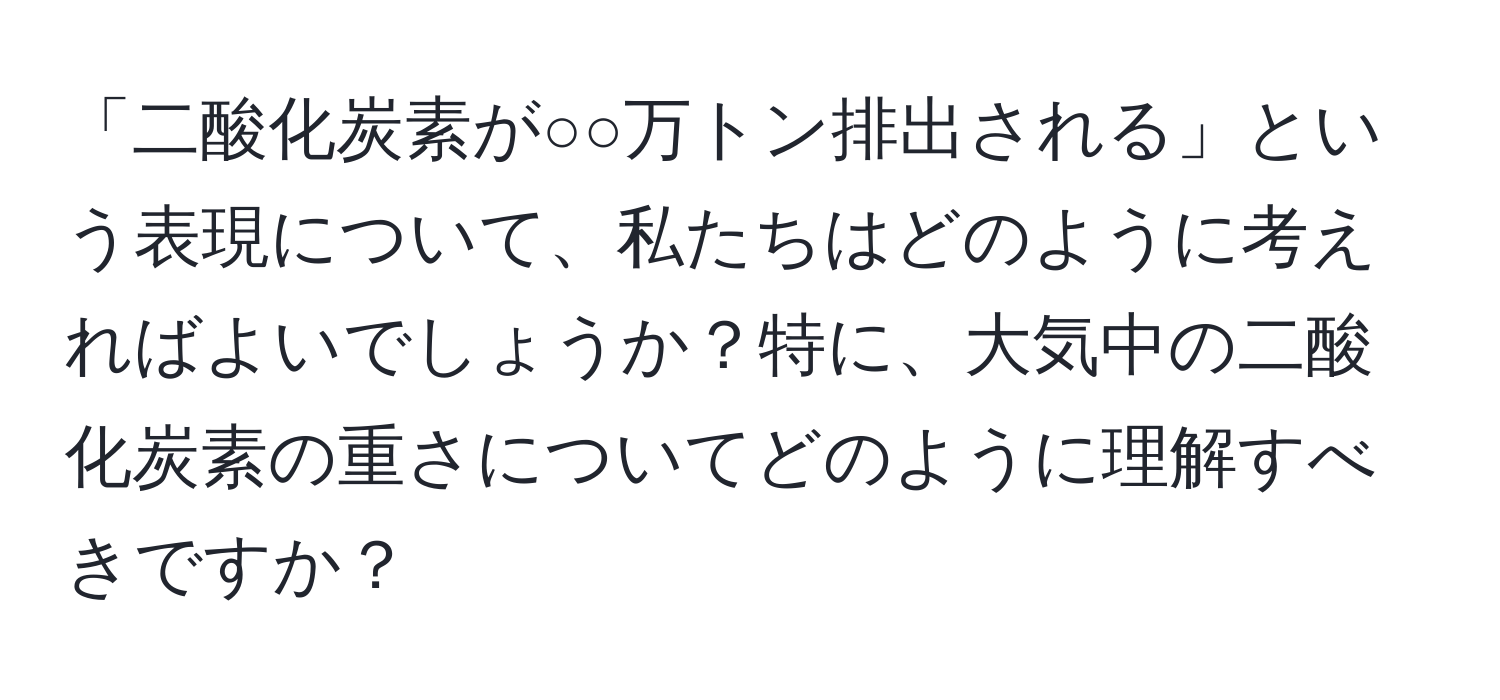 「二酸化炭素が○○万トン排出される」という表現について、私たちはどのように考えればよいでしょうか？特に、大気中の二酸化炭素の重さについてどのように理解すべきですか？