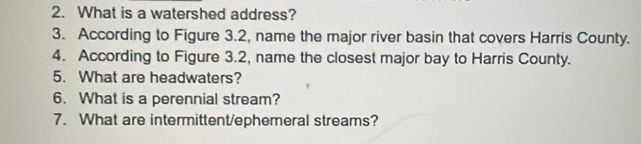 What is a watershed address? 
3. According to Figure 3.2, name the major river basin that covers Harris County. 
4. According to Figure 3.2, name the closest major bay to Harris County. 
5. What are headwaters? 
6. What is a perennial stream? 
7. What are intermittent/ephemeral streams?