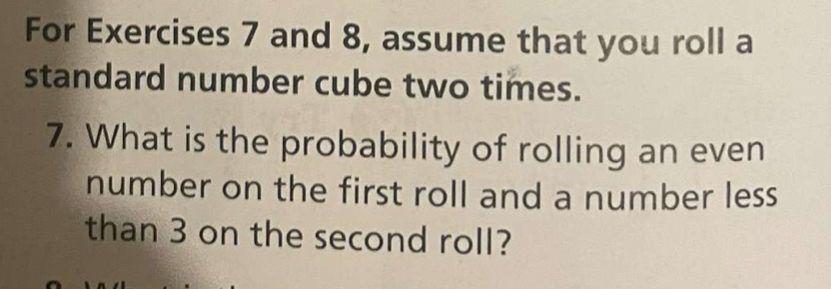 For Exercises 7 and 8, assume that you roll a 
standard number cube two times. 
7. What is the probability of rolling an even 
number on the first roll and a number less 
than 3 on the second roll?