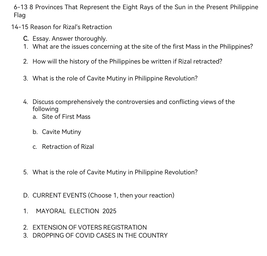 6-13 8 Provinces That Represent the Eight Rays of the Sun in the Present Philippine 
Flag 
14-15 Reason for Rizal’s Retraction 
C. Essay. Answer thoroughly. 
1. What are the issues concerning at the site of the first Mass in the Philippines? 
2. How will the history of the Philippines be written if Rizal retracted? 
3. What is the role of Cavite Mutiny in Philippine Revolution? 
4. Discuss comprehensively the controversies and conflicting views of the 
following 
a. Site of First Mass 
b. Cavite Mutiny 
c. Retraction of Rizal 
5. What is the role of Cavite Mutiny in Philippine Revolution? 
D. CURRENT EVENTS (Choose 1, then your reaction) 
1. MAYORAL ELECTION 2025
2. EXTENSION OF VOTERS REGISTRATION 
3. DROPPING OF COVID CASES IN THE COUNTRY