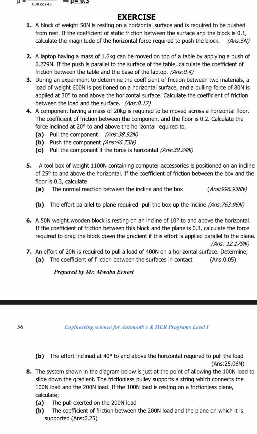 mu =frac 800
mu =0.3
EXERCISE
1. A block of weight 50N is resting on a horizontal surface and is required to be pushed
from rest. If the coefficient of static friction between the surface and the block is 0.1,
calculate the magnitude of the horizontal force required to push the block. (Ans:5N)
2. A laptop having a mass of 1.6kg can be moved on top of a table by applying a push of
6.279N. If the push is parallel to the surface of the table, calculate the coefficient of
friction between the table and the base of the laptop. (Ans:0.4)
3. During an experiment to determine the coefficient of friction between two materials, a
load of weight 600N is positioned on a horizontal surface, and a pulling force of 80N is
applied at 30° to and above the horizontal surface. Calculate the coefficient of friction
between the load and the surface. (Ans:0.12)
4. A component having a mass of 20kg is required to be moved across a horizontal floor.
The coefficient of friction between the component and the floor is 0.2. Calculate the
force inclined at 20° to and above the horizontal required to
(a) Pull the component (Ans:38.92N)
(b) Push the component (Ans:46.73N)
(c) Pull the component if the force is horizontal (Ans:39.24N)
5. A tool box of weight 1100N containing computer accessories is positioned on an incline
of 25° to and above the horizontal. If the coefficient of friction between the box and the
floor is 0.3, calculate
(a) The normal reaction between the incline and the box (Ans:996.938N)
(b) The effort parallel to plane required pull the box up the incline (Ans:763.96N)
6. A 50N weight wooden block is resting on an incline of 10° to and above the horizontal.
If the coefficient of friction between this block and the plane is 0.3, calculate the force
required to drag the block down the gradient if this effort is applied parallel to the plane.
(Ans: 12.179N)
7. An effort of 20N is required to pull a load of 400N on a horizontal surface. Determine;
(a) The coefficient of friction between the surfaces in contact (Ans:0.05)
Prepared by Mr. Mwaba Ernest
56 Engineering science for Automotive & HER Programs Level I
(b) The effort inclined at 40° to and above the horizontal required to pull the load 
(Ans:25.06N)
8. The system shown in the diagram below is just at the point of allowing the 100N load to
slide down the gradient. The frictionless pulley supports a string which connects the
100N load and the 200N load. If the 100N load is resting on a frictionless plane,
calculate;
(a) The pull exerted on the 200N load
(b) The coefficient of friction between the 200N load and the plane on which it is
supported (Ans:0.25)