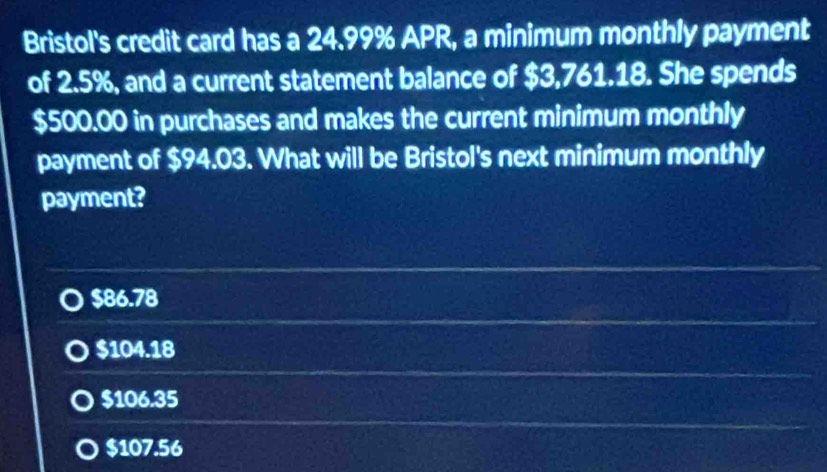 Bristol's credit card has a 24.99% APR, a minimum monthly payment
of 2.5%, and a current statement balance of $3,761.18. She spends
$500.00 in purchases and makes the current minimum monthly
payment of $94.03. What will be Bristol's next minimum monthly
payment?
$86.78
$104.18
$106.35
$107.56