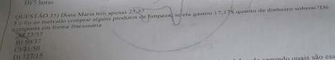 D) 5 horas
QUESTÃO 35) Dona Maria tem apenas 2.5-8
S e foi ao mercado comprar alguns produtos de límpeza, se ela gasiou 17,175 quanto de dinheiro sobrou? Dê
a resposta em forma fracionária
(3) 50/37 A1 23/37
C) 41/50
D) 127/15 ado guais são ess