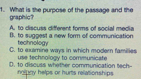 What is the purpose of the passage and the
graphic?
A. to discuss different forms of social media
B. to suggest a new form of communication
technology
C. to examine ways in which modern families
use technology to communicate
D. to discuss whether communication tech-
nolpgy helps or hurts relationships