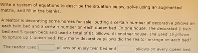 Write a system of equations to describe the situation below, solve using an augmented 
matrix, and fill in the blanks. 
A realtor is decorating some homes for sale, putting a certain number of decorative pillows on 
each twin bed and a certain number on each queen bed. In one house, she decorated I twin 
bed and 5 queen beds and used a total of B1 pillows. At another house, she used 15 pillows 
to spruce up 1 queen bed. How many decorative pillows did the realtor arrange on each bed? 
The realtor used □ pillows on every twin bed and □ pillows on every queen bed.