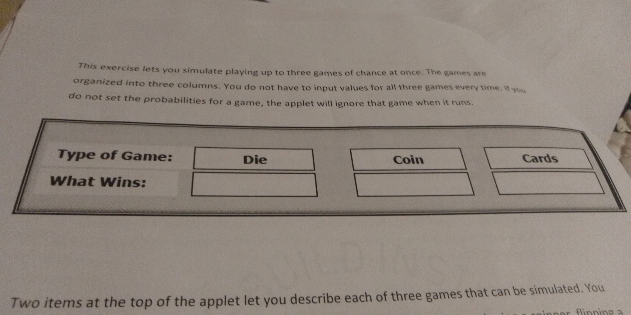 This exercise lets you simulate playing up to three games of chance at once. The games are 
organized into three columns. You do not have to input values for all three games every time. If you 
do not set the probabilities for a game, the applet will ignore that game when it runs. 
Type of Game: Cards 
Die Coin 
What Wins: 
Two items at the top of the applet let you describe each of three games that can be simulated. You