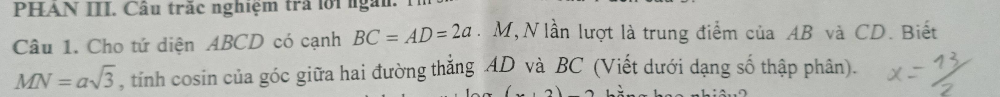 PHAN III. Câu trăc nghiệm trả lới ngắn 
Câu 1. Cho tứ diện ABCD có cạnh BC=AD=2a. M, N lần lượt là trung điểm của AB và CD. Biết
MN=asqrt(3) , tính cosin của góc giữa hai đường thẳng AD và BC (Viết dưới dạng số thập phân).