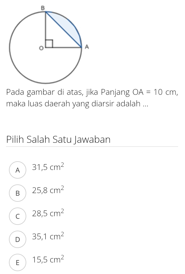 Pada gambar di atas, jika Panjang OA=10cm, 
maka luas daerah yang diarsir adalah ...
Pilih Salah Satu Jawaban
A 31,5cm^2
B 25,8cm^2
C 28,5cm^2
D 35,1cm^2
E 15,5cm^2