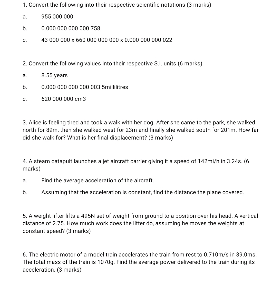 Convert the following into their respective scientific notations (3 marks) 
a. 955 000 000
b. 0.00000000000 0 758
C. 43000000* 66000000000* 0.0000000022
2. Convert the following values into their respective S.I. units (6 marks) 
a. 8.55 years
b. 0.000 000 000 000 003 5millilitres
C. 620 000 000 cm3
3. Alice is feeling tired and took a walk with her dog. After she came to the park, she walked 
north for 89m, then she walked west for 23m and finally she walked south for 201m. How far 
did she walk for? What is her final displacement? (3 marks) 
4. A steam catapult launches a jet aircraft carrier giving it a speed of 142mi/h in 3.24s. (6 
marks) 
a. Find the average acceleration of the aircraft. 
b. Assuming that the acceleration is constant, find the distance the plane covered. 
5. A weight lifter lifts a 495N set of weight from ground to a position over his head. A vertical 
distance of 2.75. How much work does the lifter do, assuming he moves the weights at 
constant speed? (3 marks) 
6. The electric motor of a model train accelerates the train from rest to 0.710m/s in 39.0ms. 
The total mass of the train is 1070g. Find the average power delivered to the train during its 
acceleration. (3 marks)