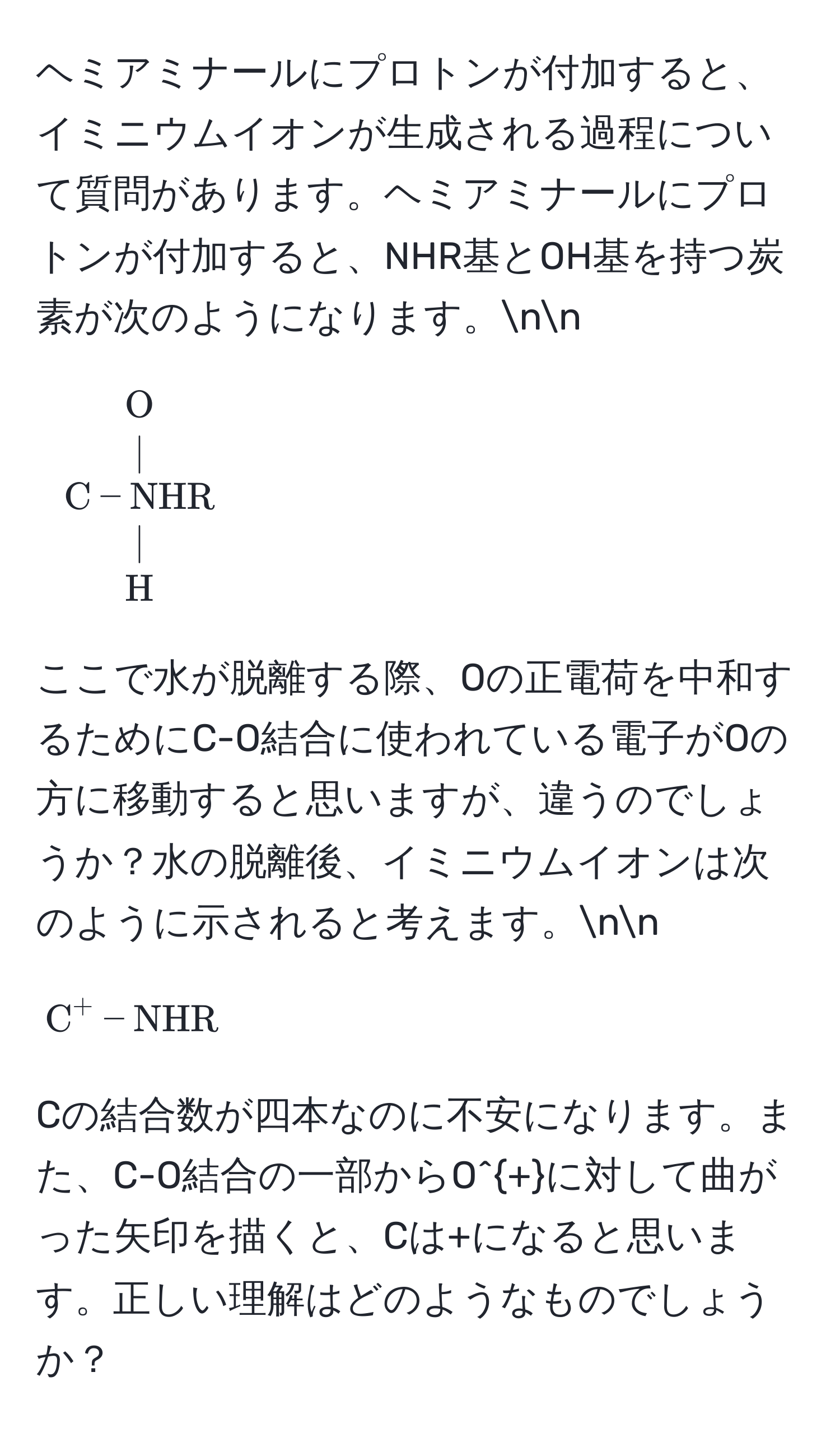 ヘミアミナールにプロトンが付加すると、イミニウムイオンが生成される過程について質問があります。ヘミアミナールにプロトンが付加すると、NHR基とOH基を持つ炭素が次のようになります。nn
[
beginarrayc
O 
| 
C - NHR 
| 
H 
endarray
]
ここで水が脱離する際、Oの正電荷を中和するためにC-O結合に使われている電子がOの方に移動すると思いますが、違うのでしょうか？水の脱離後、イミニウムイオンは次のように示されると考えます。nn
[
C^(+ - NHR)
]
Cの結合数が四本なのに不安になります。また、C-O結合の一部からO^+に対して曲がった矢印を描くと、Cは+になると思います。正しい理解はどのようなものでしょうか？