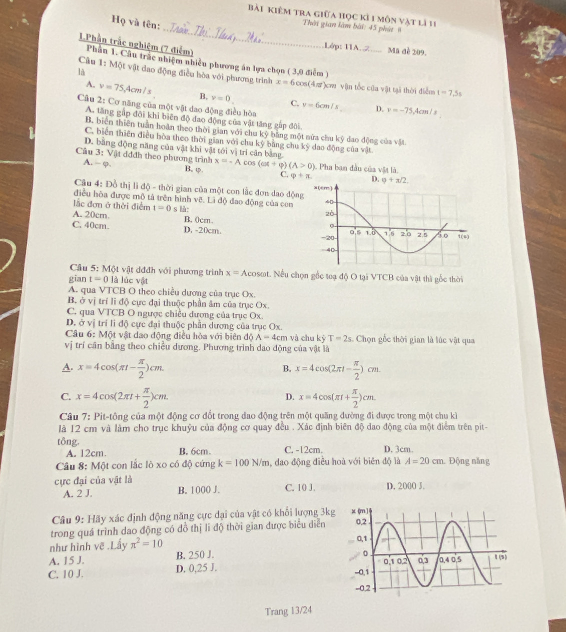 Bài kiêm tra giữa học kỉ 1 môn vật lì 11
Họ và tên:
_ Thời gian làm bài: 45 phút #
I.Phần trắc nghiệm (7 điểm)
Lớp: 11A. 2_ Mã đề 209,
Phần 1. Câu trắc nhiệm nhiều phương án lựa chọn ( 3,0 điểm )
là
Câu 1: Một vật dao động điều hòa với phương trình x=6cos (4π t) )cm vận tốc của vật tại thời điểm t=7,5s
A. v=75,4cm/s B. v=0.
Câu 2: Cơ năng của một vật dao động điều hòa
C. v=6cm/s D. v=-75 Acm / s
A. tăng gấp đôi khi biên độ dao động của vật tăng gấp đôi.
B. biển thiên tuần hoàn theo thời gian với chu kỳ bằng một nửa chu kỳ dao động của vật
C. biển thiên điều hòa theo thời gian với chu kỳ bằng chu kỳ dao động của vật.
D. bằng động năng của vật khi vật tới vị trí cân bằng.
Câu 3: Vật dđđh theo phương trình x=-Acos (omega t+varphi ) (A>0). Pha ban đầu của vật là,
A. - φ. B. φ C, varphi +π ,
D.
Câu 4: Đồ thị lì độ - thời gian của một con lắc đơn dao động
điều hòa được mô tả trên hình vẽ. Li độ dao động của con
lắc đơn ở thời điểm t=0sla:
A. 20cm. B. 0cm 
C. 40cm. D. -20cm. 
Câu 5: Một vật dđđh với phương trình x= Acosωt. Nếu chọn gốc toạ độ O tại VTCB của vật thì gốc thời
gian t=0 là lúc vật
A. qua VTCB O theo chiều dương của trục Ox.
B. ở vị trí li độ cực đại thuộc phần âm của trục Ox.
C. qua VTCB O ngược chiều dương của trục Ox.
D. ở vị trí li độ cực đại thuộc phần dương của trục Ox.
Câu 6:Mhat Q t vật dao động điều hòa với biên độ A=4cm và chu kỳ T=2s s. Chọn gốc thời gian là lúc vật qua
vị trí cần bằng theo chiều dương. Phương trình dao động của vật là
A. x=4cos (π t- π /2 )cm. x=4cos (2π t- π /2 )cm.
B.
C. x=4cos (2π t+ π /2 )cm. x=4cos (π t+ π /2 )cm.
D.
Câu 7: Pit-tông của một động cơ dốt trong dao động trên một quãng dường đi được trong một chu kì
là 12 cm và làm cho trục khuỳu của động cơ quay đều . Xác định biên độ dao động của một điểm trên pit-
tông. D. 3cm.
A. 12cm. B. 6cm. C. -12cm.
Câu 8: Một con lắc lò xo có độ cứng k=100N/m , dao động điều hoà với biên độ là A=20cm.Động năng
cực đại của vật là
A. 2 J. B. 1000 J. C. 10 J. D. 2000 J.
Câu 9: Hãy xác định động năng cực dại của vật có khối lượng 3kg
trong quá trình dao động có đồ thị li độ thời gian được biểu diễn
như hình vẽ .Lấy π^2=10
A. 15 J. B. 250 J.
C. 10 J. D. 0,25 J. 
Trang 13/24