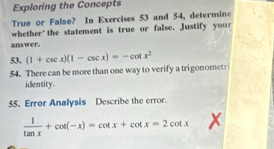 Exploring the Concepts 
True or False? In Exercises 53 and 54, determine 
whether`the statement is true or false. Justify your 
answer. 
53. (1+csc x)(1-csc x)=-cot x^2
54. There can be more than one way to verify a trigonometr 
identity. 
55. Error Analysis Describe the error.
 1/tan x +cot (-x)=cot x+cot x=2cot x