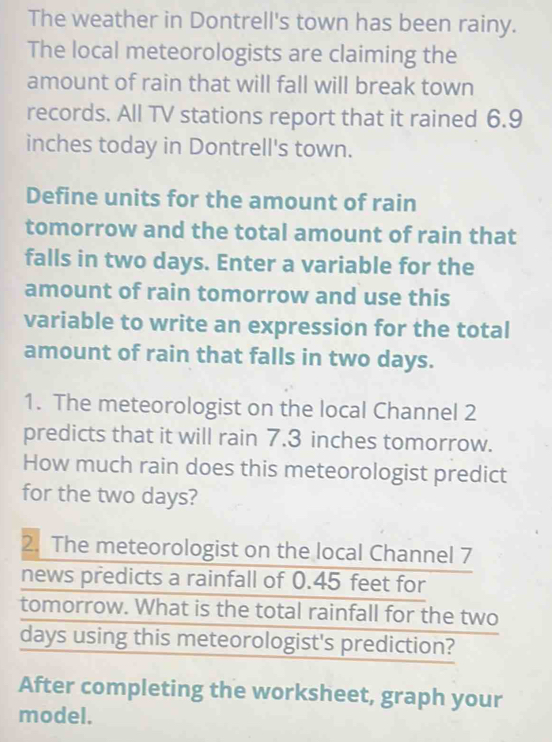 The weather in Dontrell's town has been rainy. 
The local meteorologists are claiming the 
amount of rain that will fall will break town 
records. All TV stations report that it rained 6.9
inches today in Dontrell's town. 
Define units for the amount of rain 
tomorrow and the total amount of rain that 
falls in two days. Enter a variable for the 
amount of rain tomorrow and use this 
variable to write an expression for the total 
amount of rain that falls in two days. 
1. The meteorologist on the local Channel 2
predicts that it will rain 7.3 inches tomorrow. 
How much rain does this meteorologist predict 
for the two days? 
2. The meteorologist on the local Channel 7
news predicts a rainfall of 0.45 feet for 
tomorrow. What is the total rainfall for the two
days using this meteorologist's prediction? 
After completing the worksheet, graph your 
model.