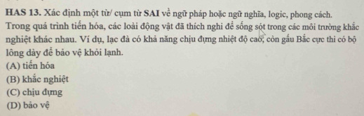 HAS 13. Xác định một từ/ cụm từ SAI về ngữ pháp hoặc ngữ nghĩa, logic, phong cách.
Trong quá trình tiến hóa, các loài động vật đã thích nghi để sống sót trong các môi trường khắc
nghiệt khác nhau. Ví dụ, lạc đà có khả năng chịu đựng nhiệt độ cao; còn gầu Bắc cực thì có bộ
lông dày để bảo vệ khỏi lạnh.
(A) tiến hóa
(B) khắc nghiệt
(C) chịu đựng
(D) bảo vệ