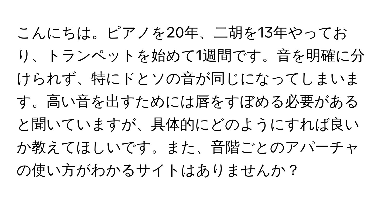 こんにちは。ピアノを20年、二胡を13年やっており、トランペットを始めて1週間です。音を明確に分けられず、特にドとソの音が同じになってしまいます。高い音を出すためには唇をすぼめる必要があると聞いていますが、具体的にどのようにすれば良いか教えてほしいです。また、音階ごとのアパーチャの使い方がわかるサイトはありませんか？