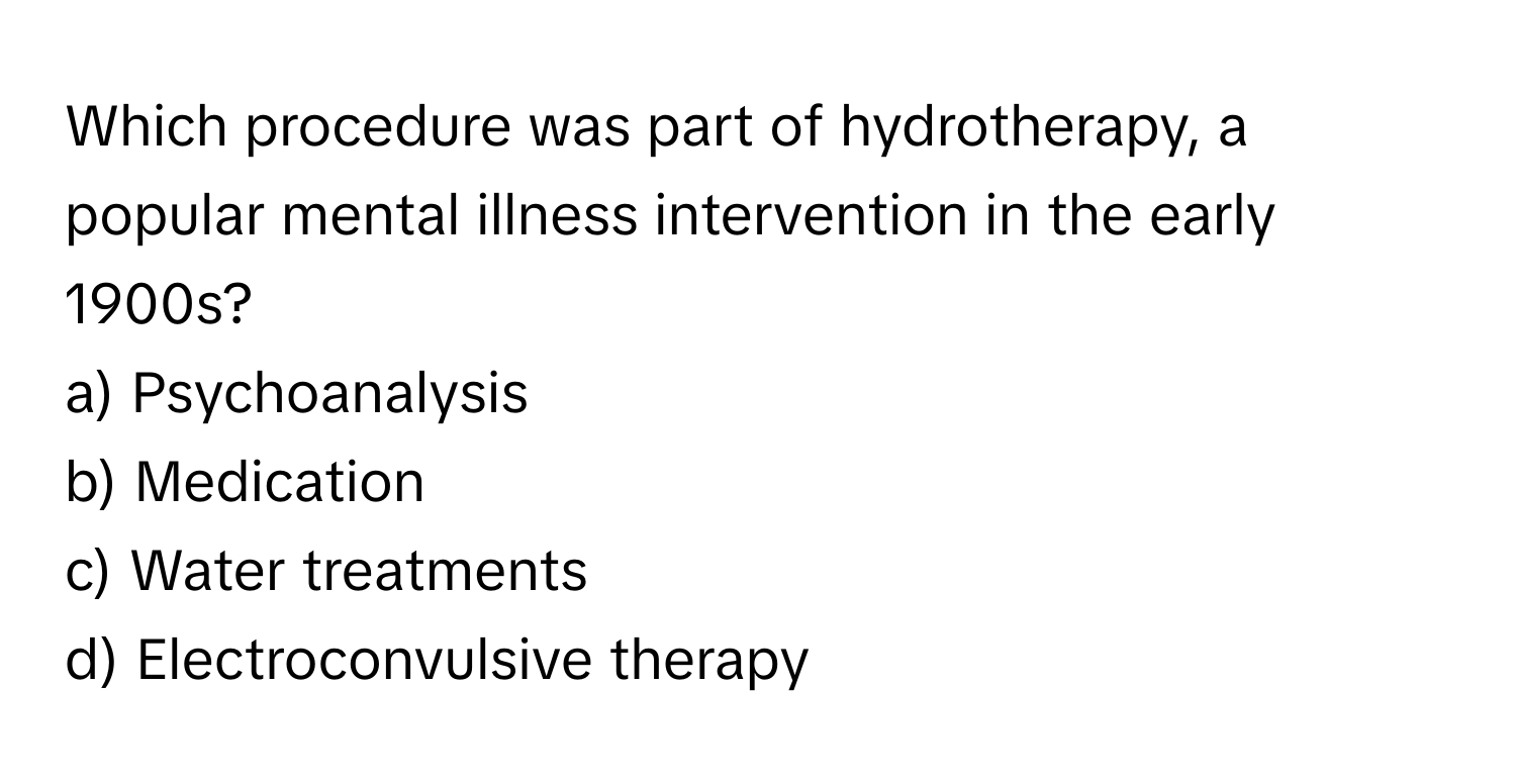 Which procedure was part of hydrotherapy, a popular mental illness intervention in the early 1900s?

a) Psychoanalysis
b) Medication
c) Water treatments
d) Electroconvulsive therapy