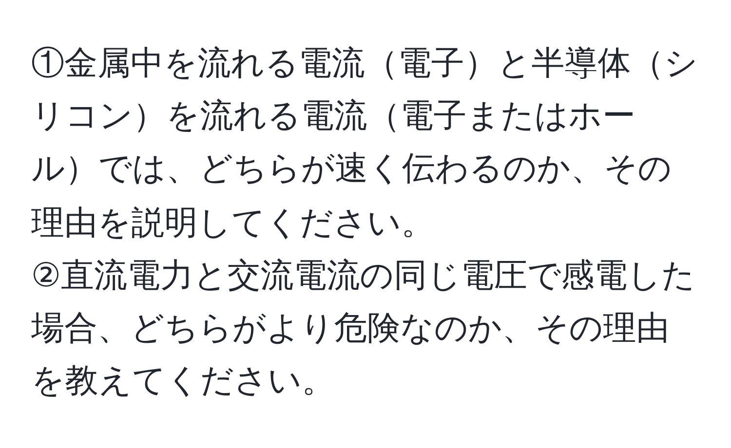 ①金属中を流れる電流電子と半導体シリコンを流れる電流電子またはホールでは、どちらが速く伝わるのか、その理由を説明してください。  
②直流電力と交流電流の同じ電圧で感電した場合、どちらがより危険なのか、その理由を教えてください。