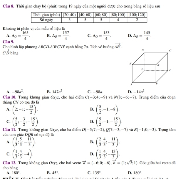 Thời gian chạy bộ (phút) trong 19 ngày của một người được cho trong bảng số liệu sau
Khoảng tứ phân vị của mẫu số liệu là
A. △ _Q= 165/4 . B. △ _Q= 157/4 . C. △ _Q= 153/4 . D. △ _Q= 145/4 .
Câu 9.
Cho hình lập phương ABCD A'B'C'D' cạnh bằng 7a. Tích vô hướng vector AB'·
vector C'D bǎng
A. -98a^2. B. 147a^2. C. -98a. D. -14a^2.
Câu 10. Trong không gian Oxyz, cho hai điểm C(-3;4;-9) và N(8;-6;-7). Trung điểm của đoạn
thẳng CN có tọa độ là
A. (2;-1;- 15/2 ). ( 5/2 ;-1;-8).
B.
C. ( 5/2 ;- 3/2 ;- 15/2 ). ( 5/2 ;-1;- 15/2 ).
D.
Câu 11. Trong không gian Oxyz, cho ba điểm D(-5;7;-2),Q(7;-3;-7) và R(-1;0;-3). Trọng tâm
của tam giác DQR có tọa độ là
A. ( 1/3 ; 5/3 ;- 11/3 ). ( 2/3 ; 4/3 ;- 11/3 ).
B.
C. ( 1/3 ; 4/3 ;-4). ( 1/3 ; 4/3 ;- 13/3 ).
D.
Câu 12. Trong không gian Oxyz, cho hai vectơ vector a=(-6;0;-6),vector b=(1;sqrt(2);1). Góc giữa hai vectơ đã
cho bǎng
A. 180°. B. 45°. C. 135°. D. 180°.