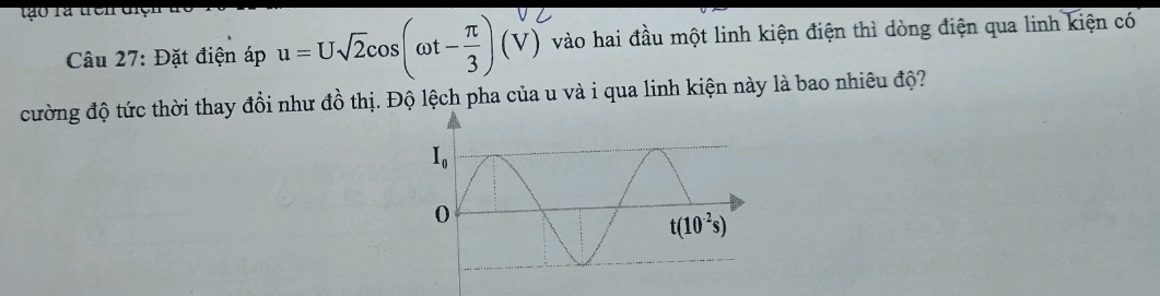 to ra trên t
Câu 27: Đặt điện áp u = U√2cos(ωt-÷) (√) vào hai đầu một linh kiện điện thì dòng điện qua linh kiện có
cường độ tức thời thay đổi như đồ thị. Độ lệch pha của u và i qua linh kiện này là bao nhiêu độ?