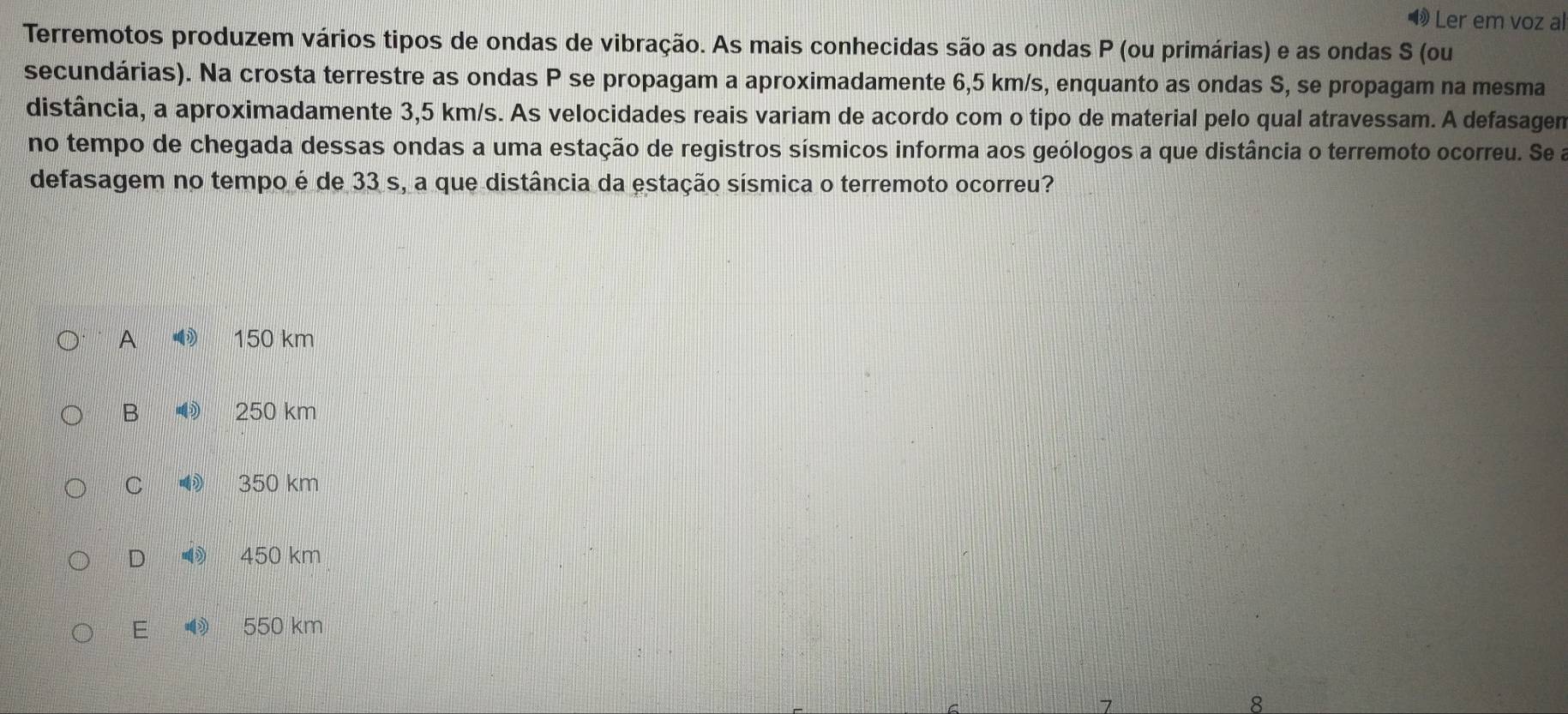 Ler em voz al
Terremotos produzem vários tipos de ondas de vibração. As mais conhecidas são as ondas P (ou primárias) e as ondas S (ou
secundárias). Na crosta terrestre as ondas P se propagam a aproximadamente 6,5 km/s, enquanto as ondas S, se propagam na mesma
distância, a aproximadamente 3,5 km/s. As velocidades reais variam de acordo com o tipo de material pelo qual atravessam. A defasagen
no tempo de chegada dessas ondas a uma estação de registros sísmicos informa aos geólogos a que distância o terremoto ocorreu. Se a
defasagem no tempo é de 33 s, a que distância da estação sísmica o terremoto ocorreu?
A 150 km
B 250 km
C 350 km
D 450 km
E 550 km
8