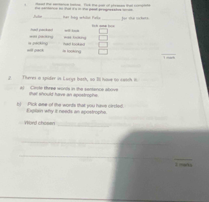 Read the sentence below. Tick the pair of phrases that complete
the sentence so that it's in the past progressive tense.
Julie _her bag whilst Felix _for the tickets.
tick one box
had packed will look
was packing was looking
is packing had looked
_
will pack is looking
1 mark
2. Theres a spider in Lucys bath, so Ill have to catch it.
a) Circle three words in the sentence above
that should have an apostrophe.
b) Pick one of the words that you have circled.
Explain why it needs an apostrophe.
_
Word chosen
_
_
_
2 marks