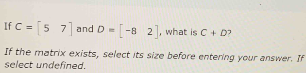 If C=[57] and D=[-82] , what is C+D 7 
If the matrix exists, select its size before entering your answer. If 
select undefined.