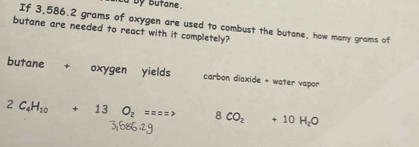 td by butane. 
If 3,586.2 grams of oxygen are used to combust the butane, how many grams of 
butane are needed to react with it completely? 
butane + oxygen yields carbon dioxide + water vapor
2C_4H_10+13O_2===> 8CO_2+10H_2O