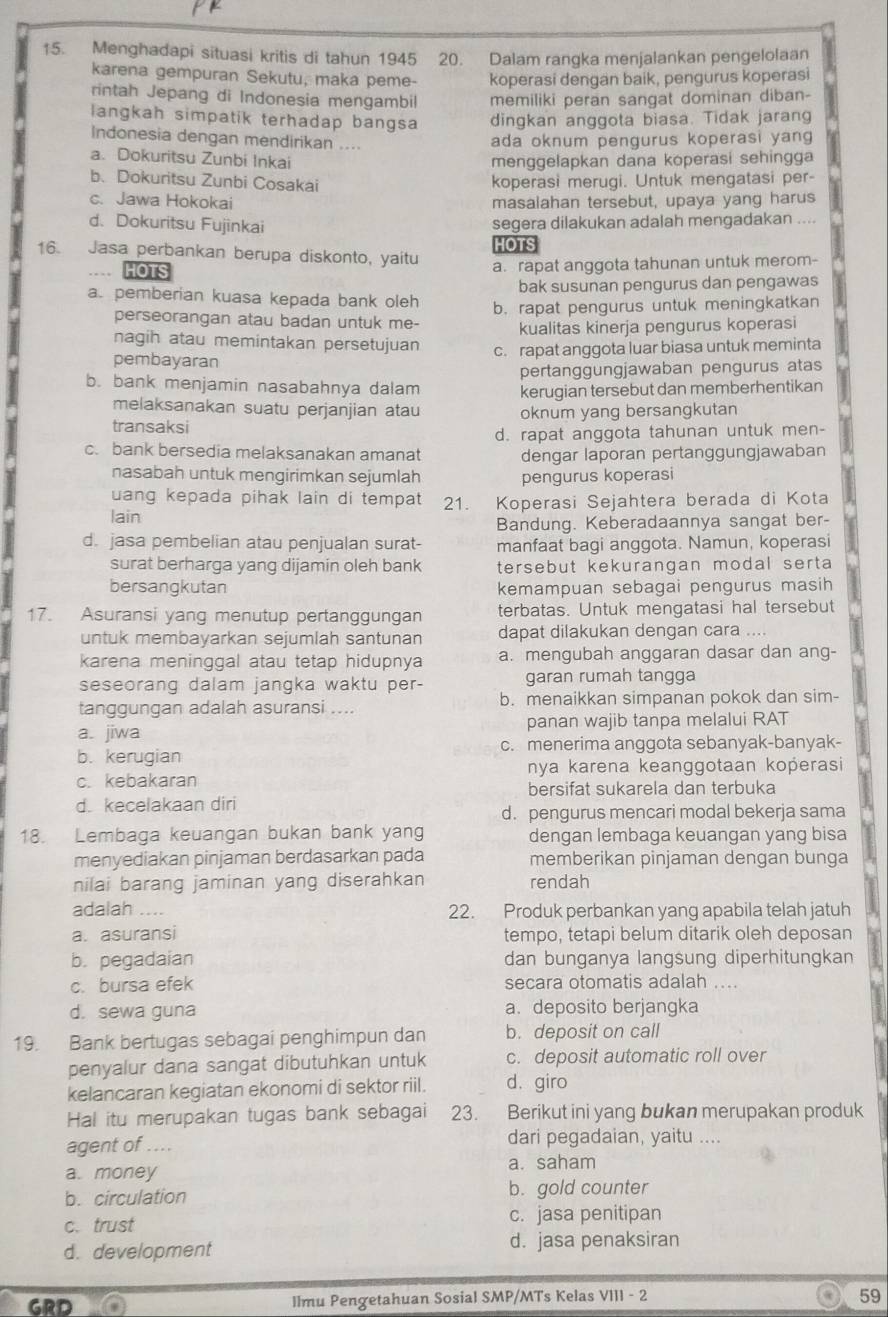 Menghadapi situasi kritis di tahun 1945 20. Dalam rangka menjalankan pengelolaan
karena gempuran Sekutu, maka peme- koperasi dengan baik, pengurus koperasi
rintah Jepang di Indonesia mengambil memiliki peran sangat dominan diban-
langkah simpatik terhadap bangsa dingkan anggota biasa. Tidak jarang
Indonesia dengan mendirikan ....
ada oknum pengurus koperasi yang
a. Dokuritsu Zunbi Inkai menggelapkan dana koperasi sehingga
b. Dokuritsu Zunbi Cosakai koperasi merugi. Untuk mengatasi per-
c. Jawa Hokokai masalahan tersebut, upaya yang harus
d. Dokuritsu Fujinkai segera dilakukan adalah mengadakan ....
16. Jasa perbankan berupa diskonto, yaitu HOTS
HOTS a. rapat anggota tahunan untuk merom-
bak susunan pengurus dan pengawas
a. pemberian kuasa kepada bank oleh b. rapat pengurus untuk meningkatkan
perseorangan atau badan untuk me- kualitas kinerja pengurus koperasi
nagih atau memintakan persetujuan c. rapat anggota luar biasa untuk meminta
pembayaran
pertanggungjawaban pengurus atas
b. bank menjamin nasabahnya dalam kerugian tersebut dan memberhentikan
melaksanakan suatu perjanjian atau
transaksi oknum yang bersangkutan
d. rapat anggota tahunan untuk men-
c. bank bersedia melaksanakan amanat dengar laporan pertanggungjawaban
nasabah untuk mengirimkan sejumlah pengurus koperasi
uang kepada pihak lain di tempat 21. Koperasi Sejahtera berada di Kota
lain
Bandung. Keberadaannya sangat ber-
d. jasa pembelian atau penjualan surat- manfaat bagi anggota. Namun, koperasi
surat berharga yang dijamin oleh bank tersebut kekurangan modal serta 
bersangkutan kemampuan sebagai pengurus masih
17. Asuransi yang menutup pertanggungan terbatas. Untuk mengatasi hal tersebut
untuk membayarkan sejumlah santunan dapat dilakukan dengan cara ....
karena meninggal atau tetap hidupnya a. mengubah anggaran dasar dan ang-
seseorang dalam jangka waktu per- garan rumah tangga
tanggungan adalah asuransi .... b. menaikkan simpanan pokok dan sim-
a. jiwa panan wajib tanpa melalui RAT
b. kerugian c. menerima anggota sebanyak-banyak-
c. kebakaran nya karena keanggotaan koperasi
bersifat sukarela dan terbuka
d. kecelakaan diri
d. pengurus mencari modal bekerja sama
18. Lembaga keuangan bukan bank yang dengan lembaga keuangan yang bisa
menyediakan pinjaman berdasarkan pada memberikan pinjaman dengan bunga
nilai barang jaminan yang diserahkan rendah
adalah .-.. 22. Produk perbankan yang apabila telah jatuh
a. asuransi tempo, tetapi belum ditarik oleh deposan
b. pegadaian dan bunganya langsung diperhitungkan
c. bursa efek secara otomatis adalah ....
d. sewa guna a. deposito berjangka
19. Bank bertugas sebagai penghimpun dan b. deposit on call
penyalur dana sangat dibutuhkan untuk c. deposit automatic roll over
kelancaran kegiatan ekonomi di sektor riil. d.giro
Hal itu merupakan tugas bank sebagai 23. Berikut ini yang bukan merupakan produk
agent of .... dari pegadaian, yaitu ....
a. money a. saham
b. circulation b. gold counter
c. trust c. jasa penitipan
d. development
d. jasa penaksiran
GRD Ilmu Pengetahuan Sosial SMP/MTs Kelas VIII - 2 59