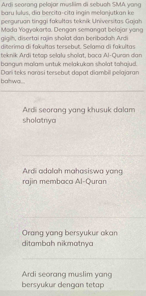 Ardi seorang pelajar musliim di sebuah SMA yang
baru lulus, dia bercita-cita ingin melanjutkan ke
perguruan tinggi fakultas teknik Universitas Gajah
Mada Yogyakarta. Dengan semangat belajar yang
gigih, disertai rajin sholat dan beribadah Ardi
diterima di fakultas tersebut. Selama di fakultas
teknik Ardi tetap selalu sholat, baca Al-Quran dan
bangun malam untuk melakukan sholat tahajud.
Dari teks narasi tersebut dapat diambil pelajaran
bahwa...
Ardi seorang yang khusuk dalam
sholatnya
Ardi adalah mahasiswa yang
rajin membaca Al-Quran
Orang yang bersyukur akan
ditambah nikmatnya
Ardi seorang muslim yang
bersyukur dengan tetap