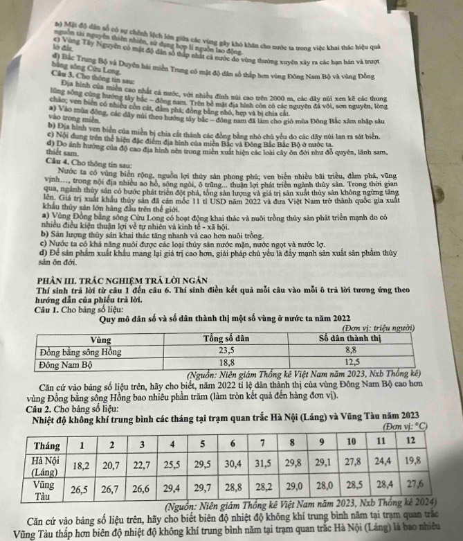 Mặt độ dân số có sự chỉnh lệch lớu giữa các vùng gây khó khăn cho nước ta trong việc khai thác hiệu quả
nguồn tài nguyên thiên nhiên, sử dụng hợp li nguồn lao động
lờ đầu c) Vùng Tây Nguyên có mặt độ dân số thấp nhất cả nước do vùng thường xuyên xây ra các hạn hán và trượn
đ) Bắc Trung Bộ và Duyện hải miền Trung có mật độ dân số thấp hơn vùng Đông Nam Bộ và vùng Đồng bằng sông Cứu Long.
Câu 3. Cho thông tin sau: Địa hình của miền cao nhất cả nước, với nhiều đinh núi cao trên 2000 m, các dãy núi xen kẽ các thung
lũng sông cùng hướng tây bắc - đòng nam. Trên bè mặt địa hình còn có các nguyên đá vôi, sơn nguyên, lòng
cháo; ven bien có nhiều còn cát, đâm phá: đồng bằng nhó, hẹp và bị chia cát
vào trong miền a) Vào mùa động, các dây núi theo hướng tây bắc - đông nam đã làm cho gió mùa Đông Bắc xâm nhập sâu
b) Địa hình ven biển của miền bị chia cất thành các đồng bằng nhó chủ yếu do các dãy núi lan ra sát biển.
c) Nội dung trên thể hiện đặc điểm địa hình của miên Bắc và Đông Bắc Bắc Bộ ở nước ta
thiết sam d) Do ảnh hưởng của độ cao địa hình nên trong miên xuất hiện các loài cây ôn đới như đỗ quyên, lãnh sam,
Câu 4. Cho thông tin sau:
Nước ta có vùng biển rộng, nguồn lợi thủy sản phong phú; ven biển nhiều bãi triều, đầm phá, vũng
vịnh..., trong nội địa nhiều ao hồ, sông ngòi, ô trùng... thuận lợi phát triển ngành thủy sản. Trong thời gian
qua, ngành thủy sản có bước phát triển đột phá, tổng sản lượng và giá trị sản xuất thủy sản không ngừng tăng
lên. Giá trị xuất khẩu thủy sản đã cán mốc 11 tỉ USD năm 2022 và đưa Việt Nam trở thành quốc gia xuất
khẩu thủy sản lớn hàng đầu trên thế giới.
a) Vùng Đồng bằng sông Cửu Long có hoạt động khai thác và nuôi trồng thủy sản phát triển mạnh do có
nhiều điều kiện thuận lợi về tự nhiên và kinh tế - xã hội.
b) Sản lượng thủy sản khai thác tăng nhanh và cao hơn nuôi trồng.
c) Nước ta có khả năng nuôi được các loại thủy sản nước mặn, nước ngọt và nước lợ.
d) Để sản phẩm xuất khẩu mang lại giá trị cao hơn, giải pháp chủ yếu là đầy mạnh sản xuất sản phẩm thủy
sản ôn đới.
phÀN III trÁC ngHIệM trả lời ngản
Thí sinh trả lời từ câu 1 đến câu 6. Thí sinh điền kết quả mỗi câu vào mỗi ô trả lời tương ứng theo
hướng dẫn của phiều trả lời.
Câu 1. Cho bảng số liệu:
Quy mô dân số và số dân thành thị một số vùng ở nước ta năm 2022
(Nguồn: N
Căn cứ vào bảng số liệu trên, hãy cho biết, năm 2022 tỉ lệ dân thành thị của vùng Đông Nam Bộ cao hơn
vùng Đồng bằng sông Hồng bao nhiêu phần trăm (làm tròn kết quả đến hàng đơn vị).
Câu 2. Cho bảng số liệu:
Nhiệt độ không khí trung bình các tháng tại trạm quan trắc Hà Nội (Láng) và Vũng Tàu năm 2023
(Nguồn: Niên giám T
Căn cứ vào bảng số liệu trên, hãy cho biết biên độ nhiệt độ không khí trung bình năm tại trạm quan trắc
Vũng Tàu thấp hơn biên độ nhiệt độ không khí trung bình năm tại trạm quan trắc Hà Nội (Láng) là bao nhiêu