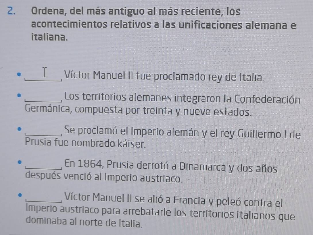 Ordena, del más antiguo al más reciente, los 
acontecimientos relativos a las unificaciones alemana e 
italiana. 
_I___ Víctor Manuel II fue proclamado rey de Italia. 
_Los territorios alemanes integraron la Confederación 
Germánica, compuesta por treinta y nueve estados. 
_Se proclamó el Imperio alemán y el rey Guillermo I de 
Prusia fue nombrado káiser. 
_En 1864, Prusia derrotó a Dinamarca y dos años 
después venció al Imperio austriaco. 
_Víctor Manuel II se alió a Francia y peleó contra el 
Imperio austriaco para arrebatarle los territorios italianos que 
dominaba al norte de Italia.