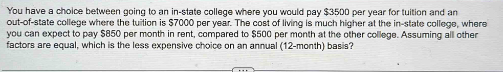 You have a choice between going to an in-state college where you would pay $3500 per year for tuition and an 
out-of-state college where the tuition is $7000 per year. The cost of living is much higher at the in-state college, where 
you can expect to pay $850 per month in rent, compared to $500 per month at the other college. Assuming all other 
factors are equal, which is the less expensive choice on an annual (12-month) basis?