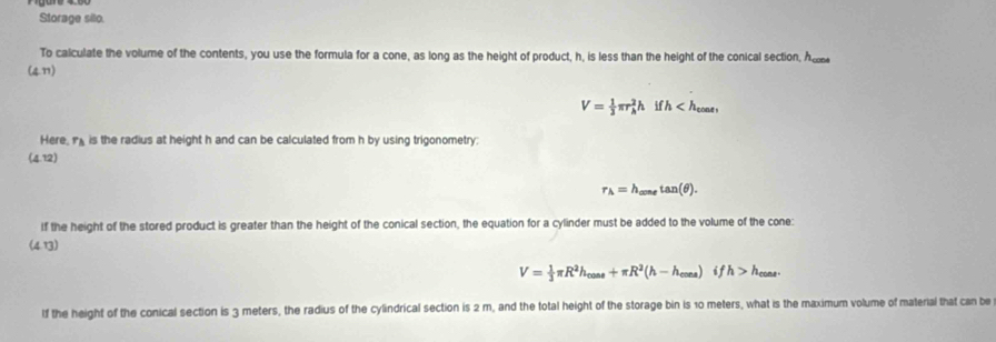 Storage silo.
To calculate the volume of the contents, you use the formula for a cone, as long as the height of product, h, is less than the height of the conical section, A 
(47)
V= 1/3 π r_h^(2hifh , 
Here, r_3) is the radius at height h and can be calculated from h by using trigonometry;
(4.12)
r_A=h_aonetan (θ ). 
If the height of the stored product is greater than the height of the conical section, the equation for a cylinder must be added to the volume of the cone:
(4,13)
V= 1/3 π R^2h_cos s+π R^2(h-h_cos es)ifh>h_cass. 
lf the height of the conical section is 3 meters, the radius of the cylindrical section is 2 m, and the total height of the storage bin is 10 meters, what is the maximum volume of material that can be