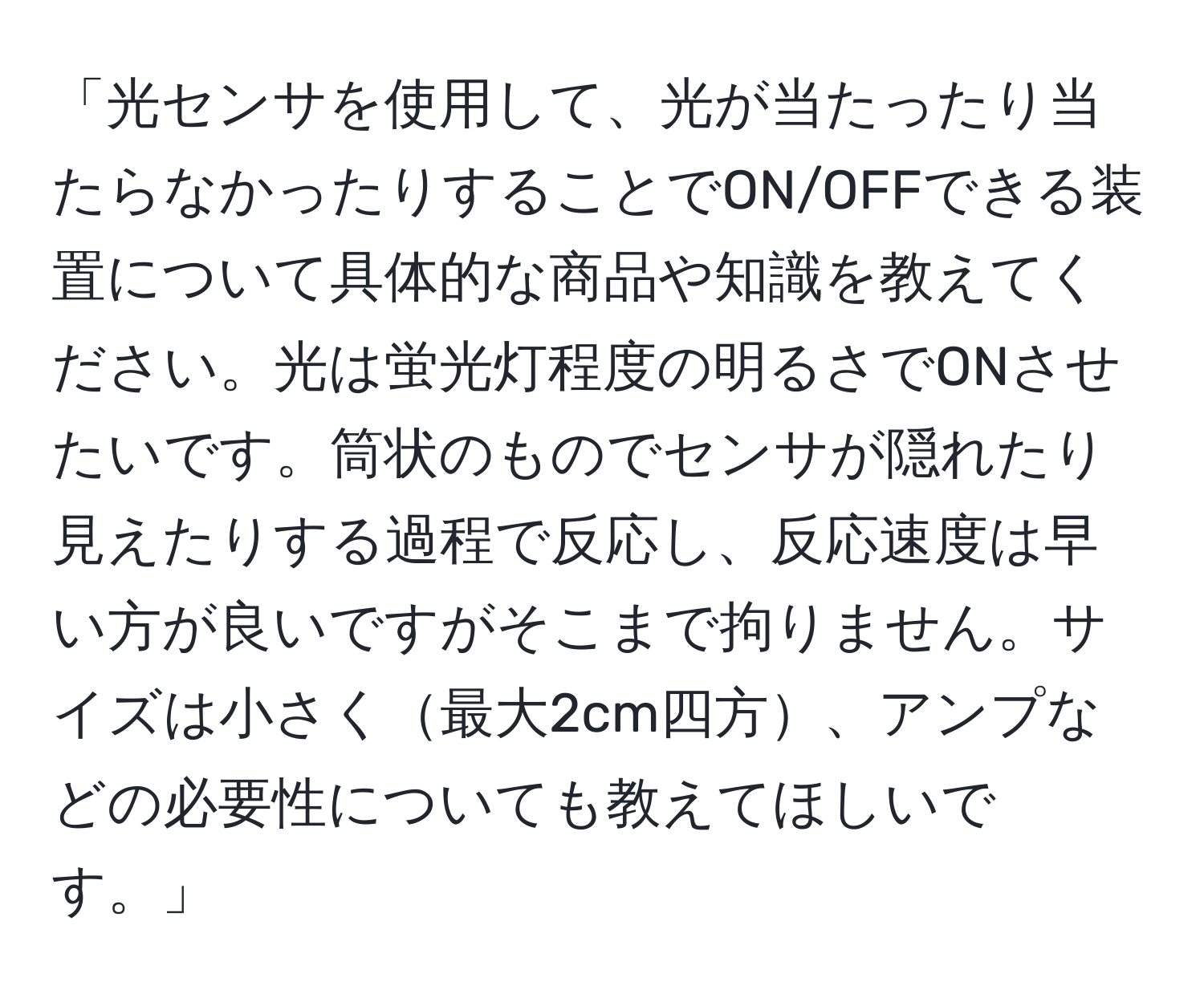 「光センサを使用して、光が当たったり当たらなかったりすることでON/OFFできる装置について具体的な商品や知識を教えてください。光は蛍光灯程度の明るさでONさせたいです。筒状のものでセンサが隠れたり見えたりする過程で反応し、反応速度は早い方が良いですがそこまで拘りません。サイズは小さく最大2cm四方、アンプなどの必要性についても教えてほしいです。」