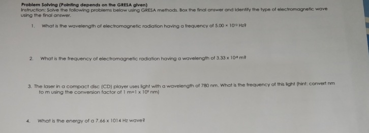 Problem Solving (Pointing depends on the GRESA given) 
using the final answer. Instruction: Solve the following problems below using GRESA methods. Box the final answer and Identify the type of electromagnetic wave 
1. What is the wavelength of electromagnetic radiation having a frequency of 5.00* 10^(12)Hz 2 
2. What is the frequency of electromagnetic radiation having a wavelength of 3.33* 10^4m^?
3. The laser in a compact disc (CD) player uses light with a wavelength of 780 nm. What is the frequency of this light (hint: convert nm
to m using the conversion factor of | m=1* 10^9nm)
4. What is the energy of a 7.66* 1014Hz wave?