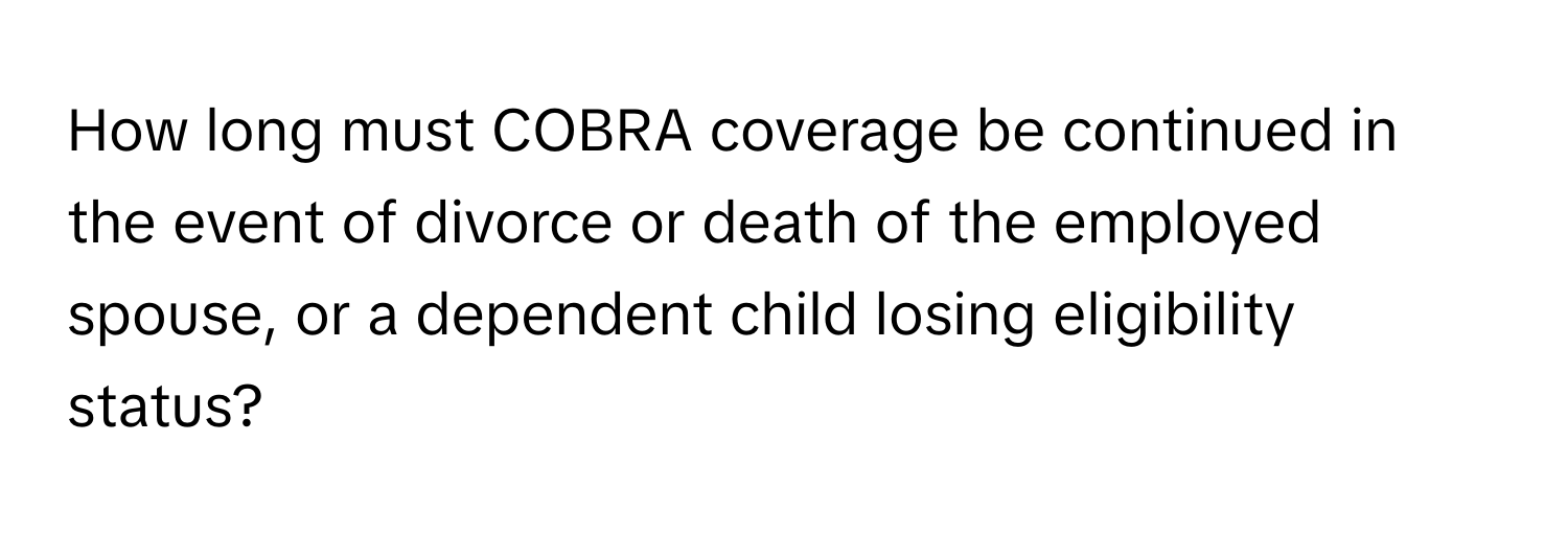 How long must COBRA coverage be continued in the event of divorce or death of the employed spouse, or a dependent child losing eligibility status?