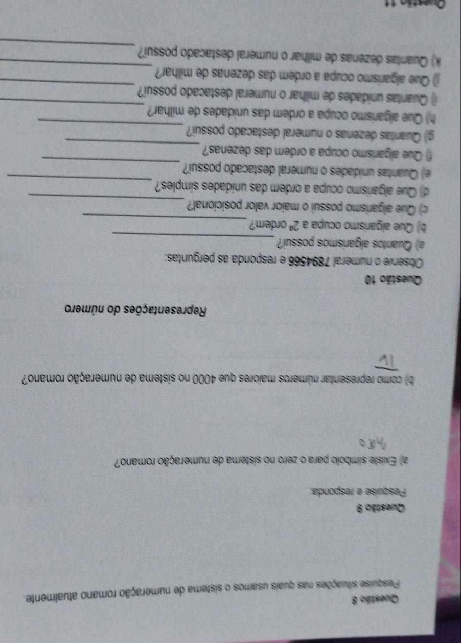 Pesquise situações nas quais usamos o sistema de numeração romano atualmente. 
Questão 9 
Pesquise e responda: 
a) Existe símbolo para o zero no sistema de numeração romano? 
b) como representar números maiores que 4000 no sistema de numeração romano? 
Representações do número 
Questão 10 
Observe o numeral 7894566 e responda as perguntas: 
a) Quantos algarismos possui?_ 
_ 
b) Que algarismo ocupa a 2^a ordem? 
_ 
c) Que algarismo possui o maior valor posicional? 
d) Que algarismo ocupa a ordem das unidades simples? 
_ 
e) Quantas unidades o numeral destacado possui? 
_ 
_ 
f) Que algarismo ocupa a ordem das dezenas? 
_ 
g) Quantas dezenas o numeral destacado possui? 
h) Que algarismo ocupa a ordem das unidades de milhar? 
_ 
i) Quantas unidades de milhar o numeral destacado possui? 
_ 
_ 
) Que algarísmo ocupa a ordem das dezenas de milhar? 
_ 
k) Quantas dezenas de milhar o numeral destacado possui?