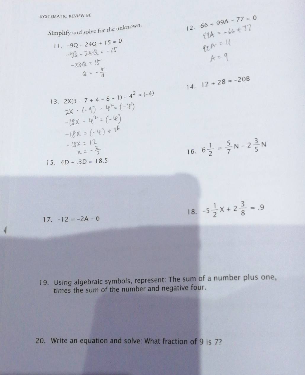 SYSTEMATIC REVIEW 8E 
Simplify and solve for the unknown. 
12. 66+99A-77=0
11. -9Q-24Q+15=0
14. 12+28=-20B
13. 2* (3-7+4-8-1)-4^2=(-4)
16. 6 1/2 = 5/7 N-2 3/5 N
15. 4D-.3D=18.5
18. -5 1/2 x+2 3/8 =.9
17. -12=-2A-6
19. Using algebraic symbols, represent: The sum of a number plus one, 
times the sum of the number and negative four. 
20. Write an equation and solve: What fraction of 9 is 7?