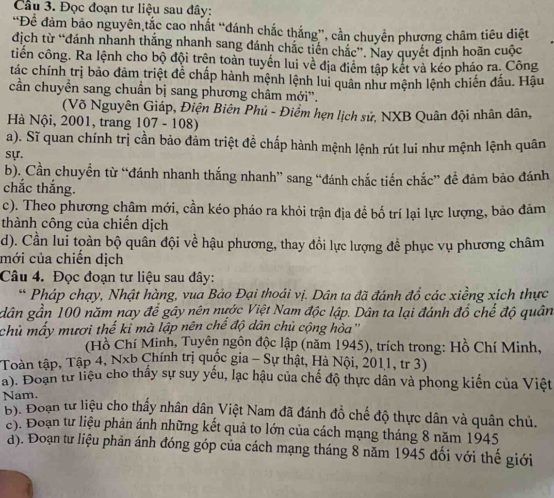 Đọc đoạn tư liệu sau đây:
“Để đảm bảo nguyên,tắc cao nhất “đánh chắc thắng”, cần chuyền phương châm tiêu diệt
địch từ “đánh nhanh thắng nhanh sang đánh chắc tiến chắc”. Nay quyết định hoãn cuộc
tiến công. Ra lệnh cho bộ đội trên toàn tuyến lui về địa điểm tập kết và kéo pháo ra. Công
tác chính trị bảo đảm triệt để chấp hành mệnh lệnh lui quân nhử mệnh lệnh chiến đấu. Hậu
cần chuyền sang chuẩn bị sang phương châm mới''.
(Võ Nguyên Giáp, Điện Biên Phủ - Điểm hẹn lịch sử, NXB Quân đội nhân dân,
Hà Nội, 2001, trang 107 - 108)
a). Sĩ quan chính trị cần bảo đảm triệt để chấp hành mệnh lệnh rút lui như mệnh lệnh quân
sự.
b). Cần chuyển từ “đánh nhanh thắng nhanh” sang “đánh chắc tiến chắc” để đảm bảo đánh
chắc thắng.
c). Theo phương châm mới, cần kéo pháo ra khỏi trận địa để bố trí lại lực lượng, bảo đảm
thành công của chiến dịch
d). Cần lui tọàn bộ quân đội về hậu phương, thay đổi lực lượng để phục vụ phương châm
mới của chiến dịch
Câu 4. Đọc đoạn tư liệu sau đây:
* Pháp chạy, Nhật hàng, vua Bảo Đại thoái vị. Dân ta đã đánh đổ các xiềng xích thực
dân gần 100 năm nay để gây nên nước Việt Nam độc lập. Dân ta lại đánh đổ chế độ quân
chủ mấy mươi thế kỉ mà lập nên chế độ dân chủ cộng hòa''
(Hồ Chí Minh, Tuyên ngôn độc lập (năm 1945), trích trong: Hồ Chí Minh,
Toàn tập, Tập 4, Nxb Chính trị quốc gia - Sự thật, Hà Nội, 2011, tr 3)
a). Đoạn từ liệu cho thấy sự suy yếu, lạc hậu của chế độ thực dân và phong kiến của Việt
Nam.
b). Đoạn từ liệu cho thấy nhân dân Việt Nam đã đánh đồ chế độ thực dân và quân chủ.
c). Đoạn tư liệu phản ánh những kết quả to lớn của cách mạng tháng 8 năm 1945
d). Đoạn tư liệu phản ánh đóng góp của cách mạng tháng 8 năm 1945 đối với thế giới