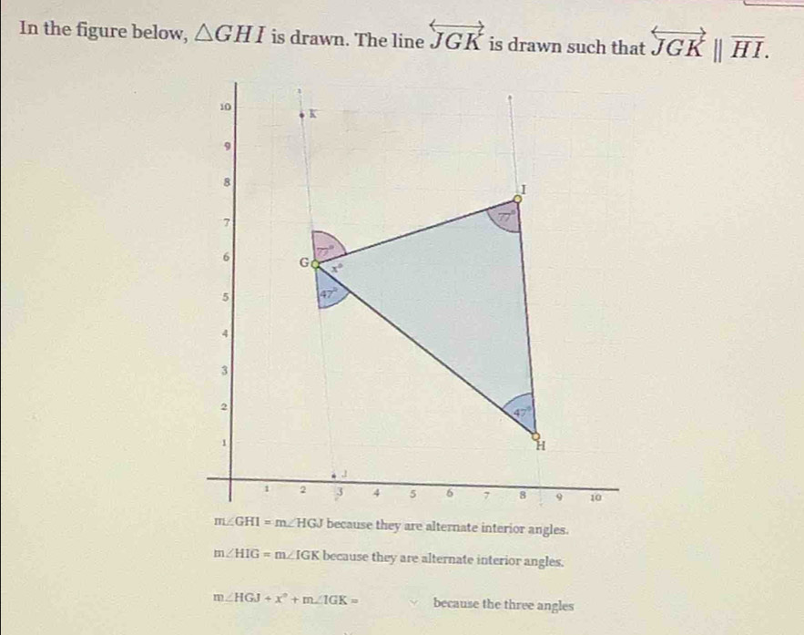 In the figure below, △ GHI is drawn. The line overleftrightarrow JGK is drawn such that overleftrightarrow JGK||overline HI.
m∠ GHI=m∠ HGJ because they are alternate interior angles.
m∠ HIG=m∠ IGK because they are alternate interior angles.
m∠ HGJ+x°+m∠ IGK= because the three angles