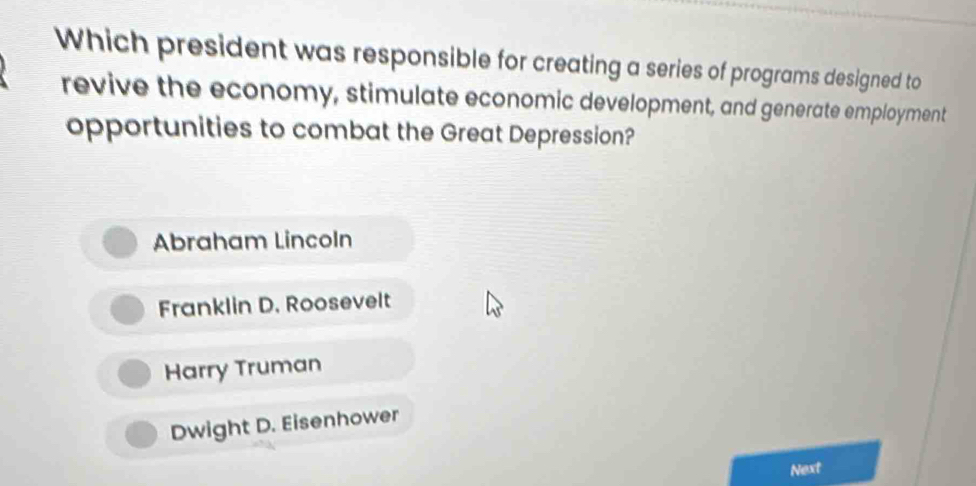 Which president was responsible for creating a series of programs designed to
revive the economy, stimulate economic development, and generate employment
opportunities to combat the Great Depression?
Abraham Lincoln
Franklin D. Roosevelt
Harry Truman
Dwight D. Eisenhower
Next