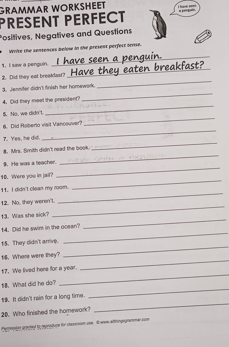 GRAMMAR WORKSHEET 
I have seen 
PRESENT PERFECT a penguin. 
Positives, Negatives and Questions 
_ 
Write the sentences below in the present perfect tense. 
_ 
1. I saw a penguin. 
2. Did they eat breakfast? 
_ 
3. Jennifer didn't finish her homework. 
_ 
_ 
4. Did they meet the president? 
5. No, we didn't. 
6. Did Roberto visit Vancouver? 
_ 
_ 
7. Yes, he did. 
_ 
_ 
8. Mrs. Smith didn't read the book. 
9. He was a teacher. 
10. Were you in jail? 
_ 
11. I didn't clean my room. 
_ 
_ 
12. No, they weren't. 
_ 
_ 
13. Was she sick? 
_ 
14. Did he swim in the ocean? 
_ 
15. They didn't arrive. 
16. Where were they? 
_ 
17. We lived here for a year. 
_ 
18. What did he do? 
_ 
19. It didn't rain for a long time. 
_ 
20. Who finished the homework? 
Permission granted to reproduce for classroom use. © www.allthingsgrammar.com