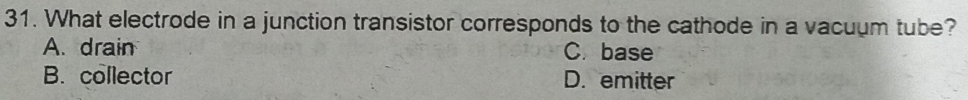 What electrode in a junction transistor corresponds to the cathode in a vacuum tube?
A. drain C. base
B. collector D. emitter