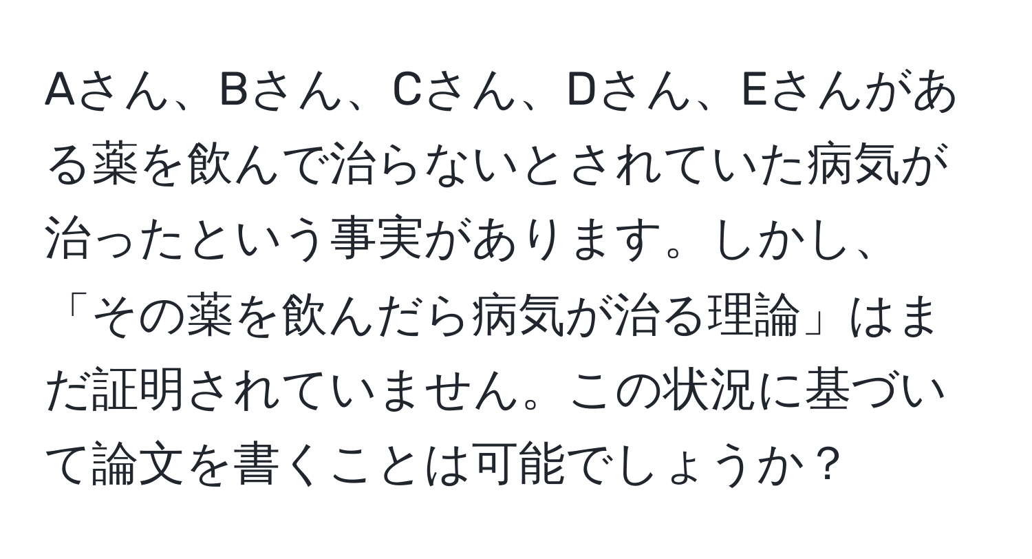 Aさん、Bさん、Cさん、Dさん、Eさんがある薬を飲んで治らないとされていた病気が治ったという事実があります。しかし、「その薬を飲んだら病気が治る理論」はまだ証明されていません。この状況に基づいて論文を書くことは可能でしょうか？