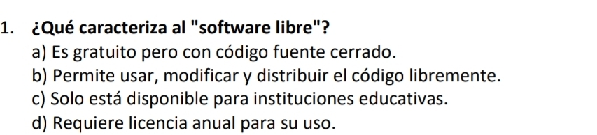 ¿Qué caracteriza al "software libre"?
a) Es gratuito pero con código fuente cerrado.
b) Permite usar, modificar y distribuir el código libremente.
c) Solo está disponible para instituciones educativas.
d) Requiere licencia anual para su uso.