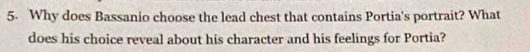 Why does Bassanio choose the lead chest that contains Portia's portrait? What 
does his choice reveal about his character and his feelings for Portia?