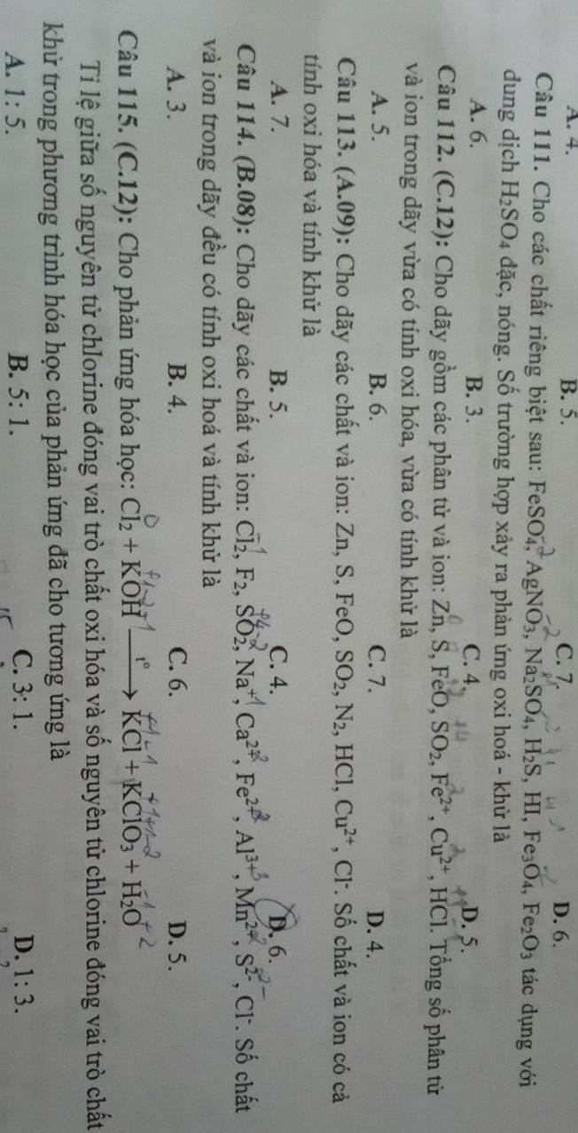 A. 4. B. 5. C. 7.
D. 6.
Câu 111. Cho các chất riêng biệt sau: FeSO_4,AgNO_3,Na_2SO_4,H_2S, ,HI,Fe_3O_4,Fe_2O_3 tác dụng với
dung dịch H_2SO_4 dac , nóng. Số trường hợp xảy ra phản ứng oxi hoá - khử là
A. 6. B. 3. C. 4. D. 5.
Câu 112. (C.12): Cho dãy gồm các phân tử và ion: Zn,S,FeO,SO_2,Fe^(2+),Cu^(2+) , HCl. Tổng số phân từ
và ion trong dãy vừa có tính oxi hóa, vừa có tính khử là
A. 5. B. 6. C. 7. D. 4.
Câu 113. (A.09) : Cho dãy các chất và ion: Zn,S, FeO, SO_2,N_2 ,HCl,Cu^(2+) , Cl. Số chất và ion có cả
tính oxi hóa và tính khử là
A. 7. B. 5. C. 4. D. 6.
Câu 114. (B.08): Cho dãy các chất và ion: Cl₂, F₂, SO2, Na*, Ca²*, Fe²², Al³, Mn²*, S² , Cl. Số chất
và ion trong dãy đều có tính oxi hoá và tính khử là
A. 3. B. 4. C. 6. D. 5.
Câu 115. (C.12): Cho phản ứng hóa học: Cl_2+KOH t° KCl+KClO_3+H_2O
Ti lệ giữa số nguyên tử chlorine đóng vai trò chất oxi hóa và số nguyên tử chlorine đóng vai trò chất
khử trong phương trình hóa học của phản ứng đã cho tương ứng là
A. 1:5. B. 5:1. C. 3:1. D. 1:3.