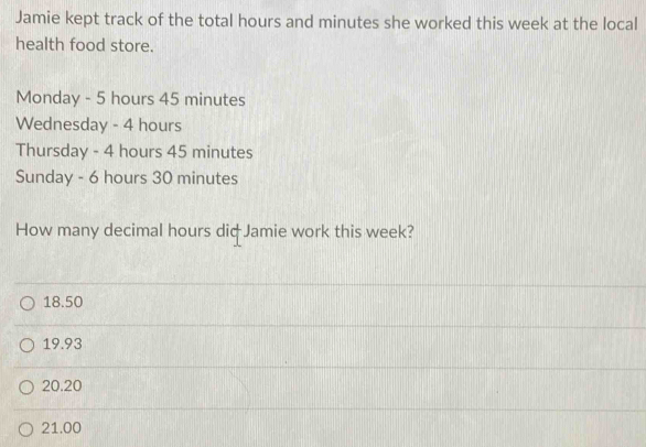 Jamie kept track of the total hours and minutes she worked this week at the local
health food store.
Monday - 5 hours 45 minutes
Wednesday - 4 hours
Thursday - 4 hours 45 minutes
Sunday - 6 hours 30 minutes
How many decimal hours diф Jamie work this week?
18.50
19.93
20.20
21.00