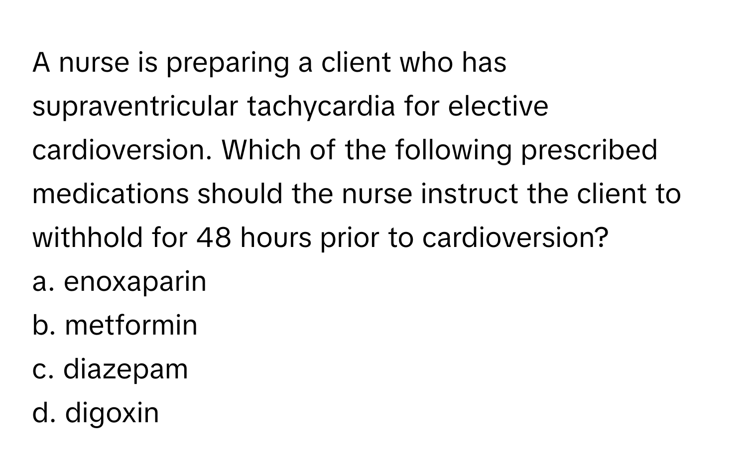 A nurse is preparing a client who has supraventricular tachycardia for elective cardioversion. Which of the following prescribed medications should the nurse instruct the client to withhold for 48 hours prior to cardioversion?

a. enoxaparin 
b. metformin 
c. diazepam 
d. digoxin